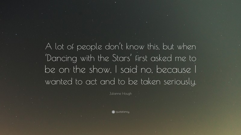 Julianne Hough Quote: “A lot of people don’t know this, but when ‘Dancing with the Stars’ first asked me to be on the show, I said no, because I wanted to act and to be taken seriously.”