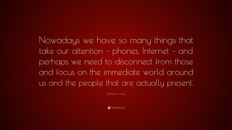Nicholas Hoult Quote: “Nowadays we have so many things that take our attention – phones, Internet – and perhaps we need to disconnect from those and focus on the immediate world around us and the people that are actually present.”