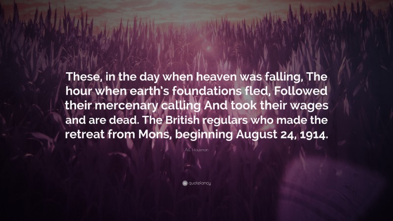 A.E. Housman Quote: “These, in the day when heaven was falling, The hour when earth’s foundations fled, Followed their mercenary calling And took their wages and are dead. The British regulars who made the retreat from Mons, beginning August 24, 1914.”