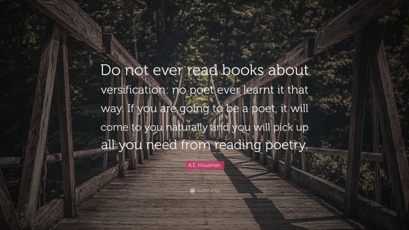 A.E. Housman Quote: “Do not ever read books about versification: no poet ever learnt it that way. If you are going to be a poet, it will come to you naturally and you will pick up all you need from reading poetry.”