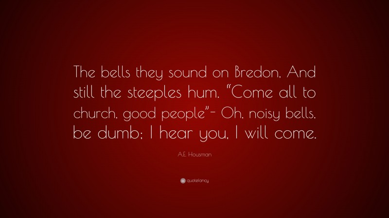 A.E. Housman Quote: “The bells they sound on Bredon, And still the steeples hum. “Come all to church, good people”- Oh, noisy bells, be dumb; I hear you, I will come.”