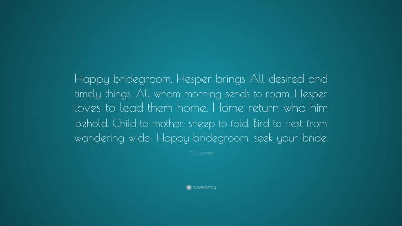 A.E. Housman Quote: “Happy bridegroom, Hesper brings All desired and timely things. All whom morning sends to roam, Hesper loves to lead them home. Home return who him behold, Child to mother, sheep to fold, Bird to nest from wandering wide: Happy bridegroom, seek your bride.”