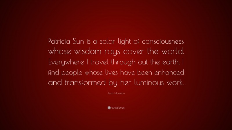Jean Houston Quote: “Patricia Sun is a solar light of consciousness whose wisdom rays cover the world. Everywhere I travel through out the earth, I find people whose lives have been enhanced and transformed by her luminous work.”