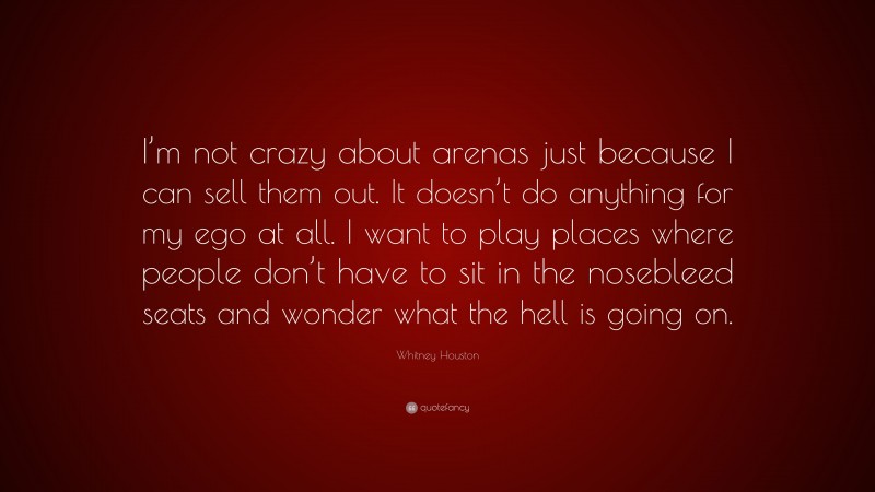 Whitney Houston Quote: “I’m not crazy about arenas just because I can sell them out. It doesn’t do anything for my ego at all. I want to play places where people don’t have to sit in the nosebleed seats and wonder what the hell is going on.”