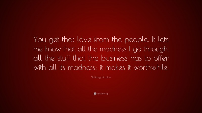 Whitney Houston Quote: “You get that love from the people. It lets me know that all the madness I go through, all the stuff that the business has to offer with all its madness; it makes it worthwhile.”
