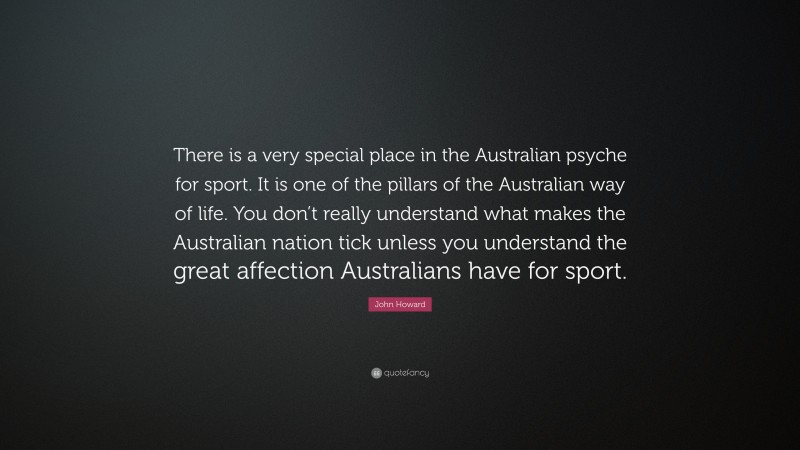 John Howard Quote: “There is a very special place in the Australian psyche for sport. It is one of the pillars of the Australian way of life. You don’t really understand what makes the Australian nation tick unless you understand the great affection Australians have for sport.”