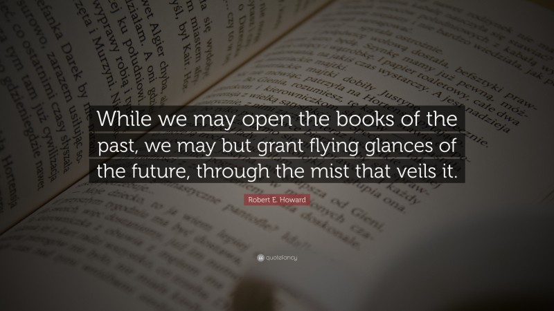 Robert E. Howard Quote: “While we may open the books of the past, we may but grant flying glances of the future, through the mist that veils it.”