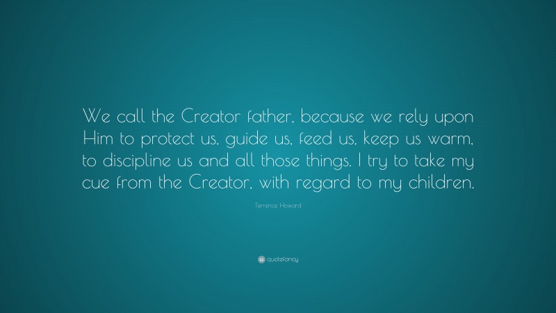 Terrence Howard Quote: “We call the Creator father, because we rely upon Him to protect us, guide us, feed us, keep us warm, to discipline us and all those things. I try to take my cue from the Creator, with regard to my children.”