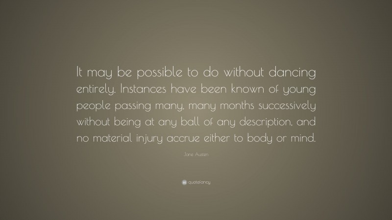 Jane Austen Quote: “It may be possible to do without dancing entirely. Instances have been known of young people passing many, many months successively without being at any ball of any description, and no material injury accrue either to body or mind.”