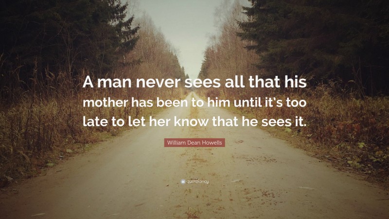 William Dean Howells Quote: “A man never sees all that his mother has been to him until it’s too late to let her know that he sees it.”