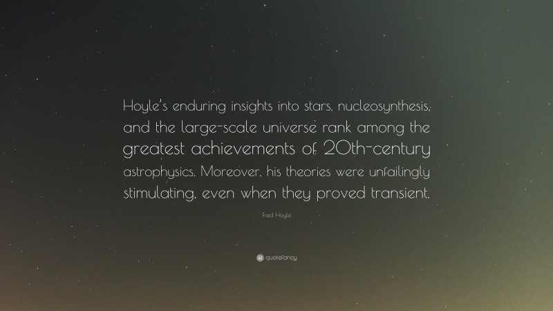 Fred Hoyle Quote: “Hoyle’s enduring insights into stars, nucleosynthesis, and the large-scale universe rank among the greatest achievements of 20th-century astrophysics. Moreover, his theories were unfailingly stimulating, even when they proved transient.”