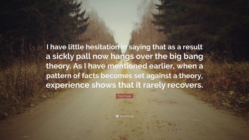 Fred Hoyle Quote: “I have little hesitation in saying that as a result a sickly pall now hangs over the big bang theory. As I have mentioned earlier, when a pattern of facts becomes set against a theory, experience shows that it rarely recovers.”