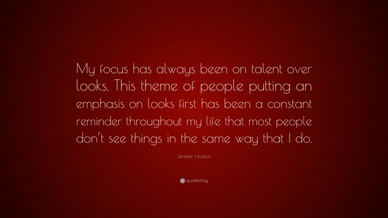 Jennifer Hudson Quote: “My focus has always been on talent over looks. This theme of people putting an emphasis on looks first has been a constant reminder throughout my life that most people don’t see things in the same way that I do.”