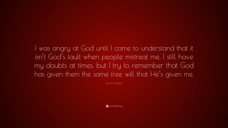 Jennifer Hudson Quote: “I was angry at God until I came to understand that it isn’t God’s fault when people mistreat me. I still have my doubts at times, but I try to remember that God has given them the same free will that He’s given me.”