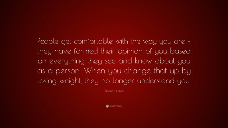 Jennifer Hudson Quote: “People get comfortable with the way you are – they have formed their opinion of you based on everything they see and know about you as a person. When you change that up by losing weight, they no longer understand you.”