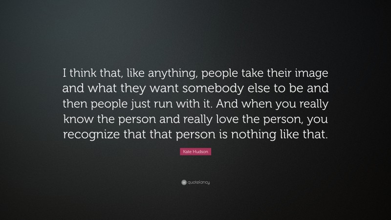 Kate Hudson Quote: “I think that, like anything, people take their image and what they want somebody else to be and then people just run with it. And when you really know the person and really love the person, you recognize that that person is nothing like that.”