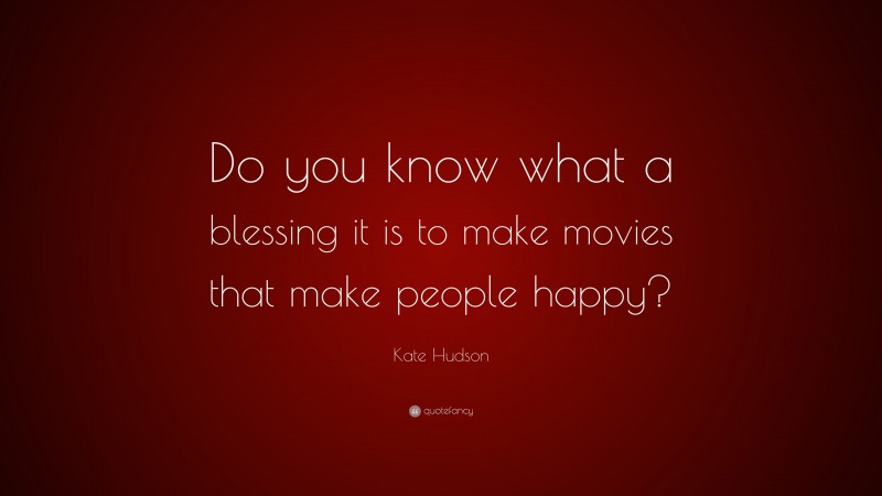 Kate Hudson Quote: “Do you know what a blessing it is to make movies that make people happy?”