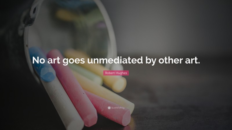 Robert Hughes Quote: “No art goes unmediated by other art.”