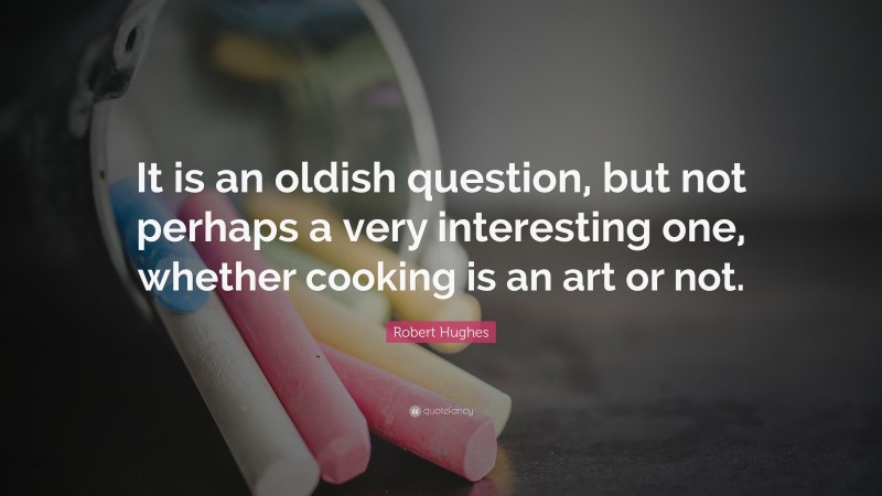 Robert Hughes Quote: “It is an oldish question, but not perhaps a very interesting one, whether cooking is an art or not.”