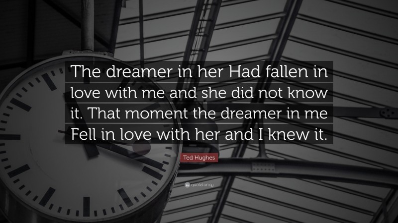 Ted Hughes Quote: “The dreamer in her Had fallen in love with me and she did not know it. That moment the dreamer in me Fell in love with her and I knew it.”