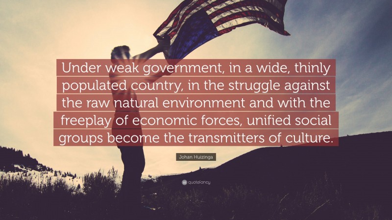 Johan Huizinga Quote: “Under weak government, in a wide, thinly populated country, in the struggle against the raw natural environment and with the freeplay of economic forces, unified social groups become the transmitters of culture.”