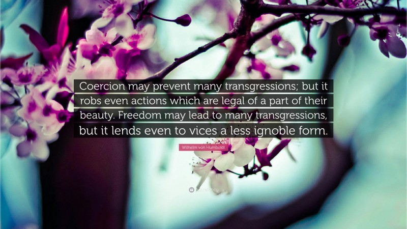 Wilhelm von Humboldt Quote: “Coercion may prevent many transgressions; but it robs even actions which are legal of a part of their beauty. Freedom may lead to many transgressions, but it lends even to vices a less ignoble form.”