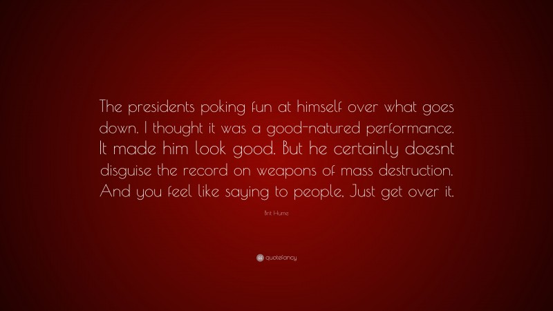 Brit Hume Quote: “The presidents poking fun at himself over what goes down. I thought it was a good-natured performance. It made him look good. But he certainly doesnt disguise the record on weapons of mass destruction. And you feel like saying to people, Just get over it.”