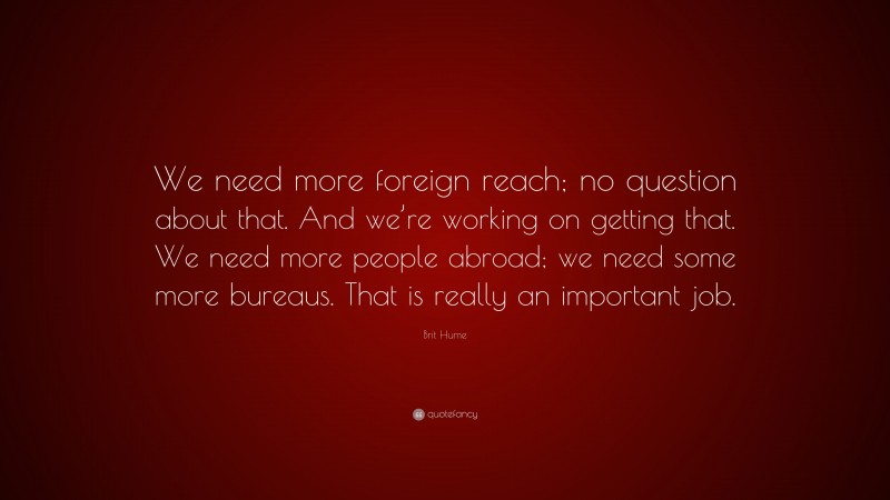 Brit Hume Quote: “We need more foreign reach; no question about that. And we’re working on getting that. We need more people abroad; we need some more bureaus. That is really an important job.”