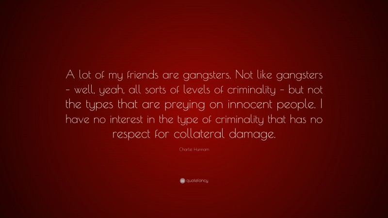 Charlie Hunnam Quote: “A lot of my friends are gangsters. Not like gangsters – well, yeah, all sorts of levels of criminality – but not the types that are preying on innocent people. I have no interest in the type of criminality that has no respect for collateral damage.”