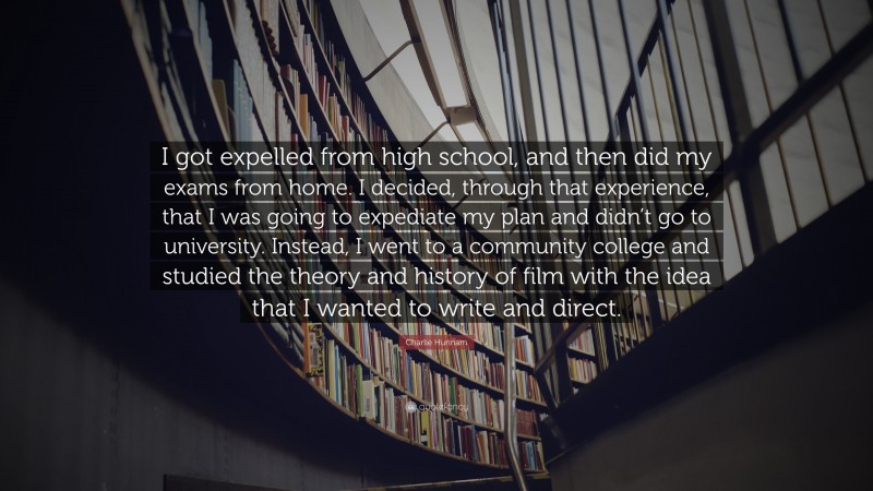 Charlie Hunnam Quote: “I got expelled from high school, and then did my exams from home. I decided, through that experience, that I was going to expediate my plan and didn’t go to university. Instead, I went to a community college and studied the theory and history of film with the idea that I wanted to write and direct.”