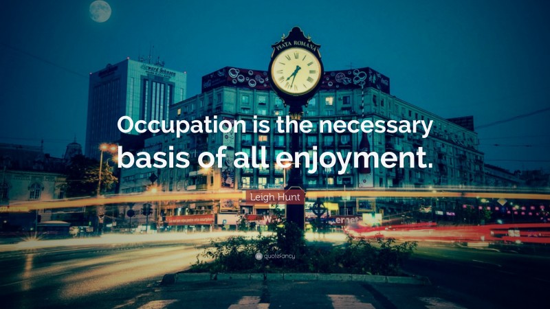 Leigh Hunt Quote: “Occupation is the necessary basis of all enjoyment.”