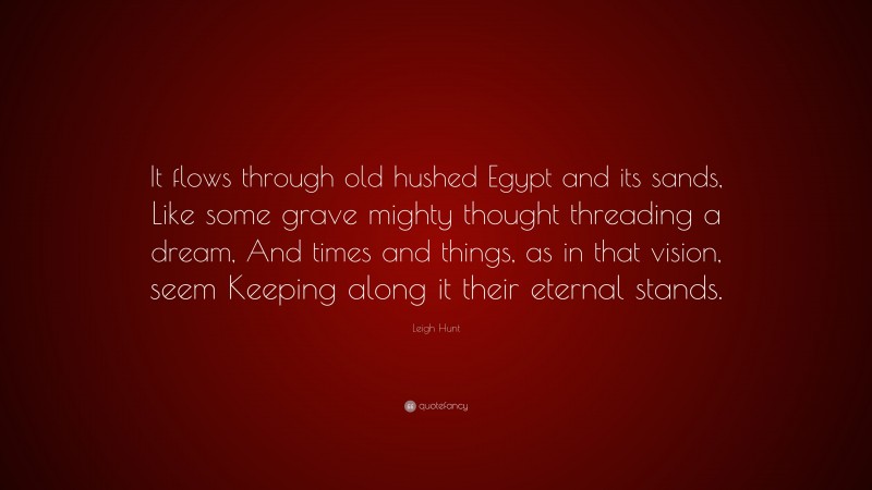 Leigh Hunt Quote: “It flows through old hushed Egypt and its sands, Like some grave mighty thought threading a dream, And times and things, as in that vision, seem Keeping along it their eternal stands.”