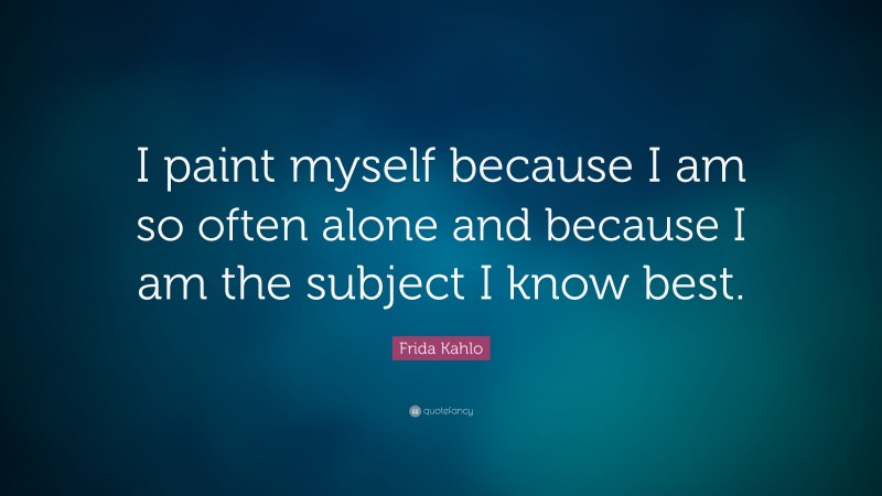 Frida Kahlo Quote: “I paint myself because I am so often alone and because I am the subject I know best.”