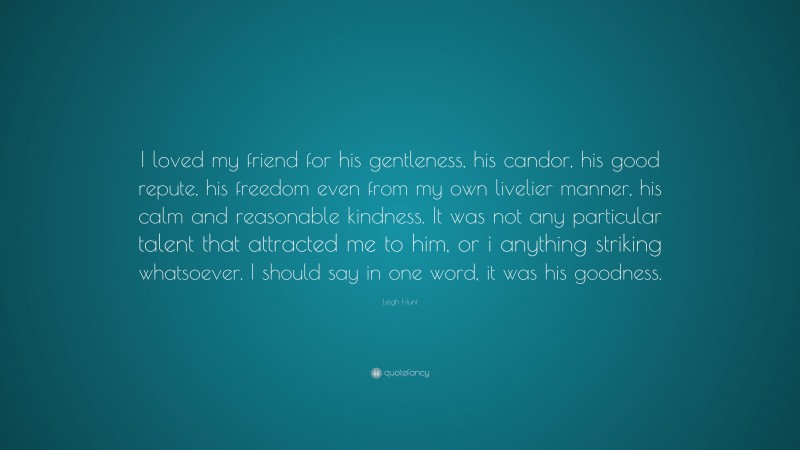 Leigh Hunt Quote: “I loved my friend for his gentleness, his candor, his good repute, his freedom even from my own livelier manner, his calm and reasonable kindness. It was not any particular talent that attracted me to him, or i anything striking whatsoever. I should say in one word, it was his goodness.”
