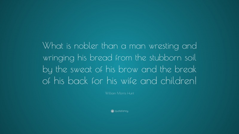 William Morris Hunt Quote: “What is nobler than a man wresting and wringing his bread from the stubborn soil by the sweat of his brow and the break of his back for his wife and children!”