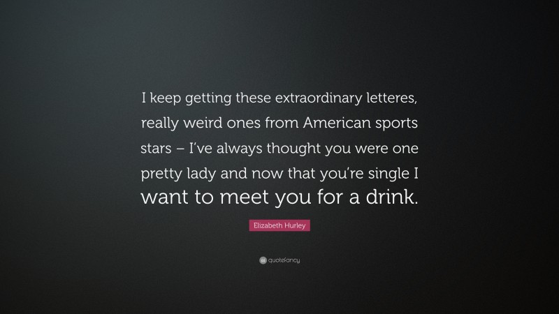 Elizabeth Hurley Quote: “I keep getting these extraordinary letteres, really weird ones from American sports stars – I’ve always thought you were one pretty lady and now that you’re single I want to meet you for a drink.”