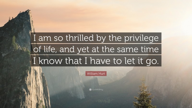 William Hurt Quote: “I am so thrilled by the privilege of life, and yet at the same time I know that I have to let it go.”