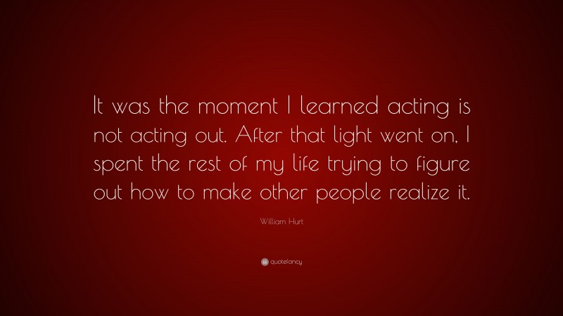 William Hurt Quote: “It was the moment I learned acting is not acting out. After that light went on, I spent the rest of my life trying to figure out how to make other people realize it.”