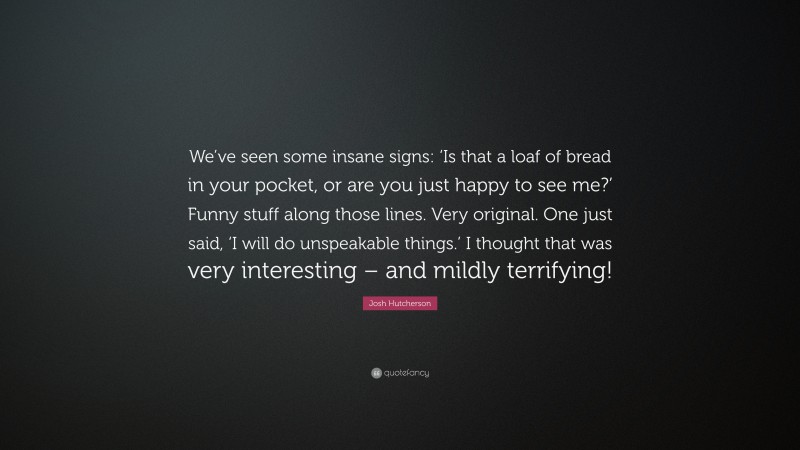 Josh Hutcherson Quote: “We’ve seen some insane signs: ‘Is that a loaf of bread in your pocket, or are you just happy to see me?’ Funny stuff along those lines. Very original. One just said, ‘I will do unspeakable things.’ I thought that was very interesting – and mildly terrifying!”