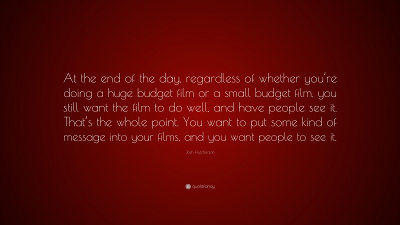 Josh Hutcherson Quote: “At the end of the day, regardless of whether you’re doing a huge budget film or a small budget film, you still want the film to do well, and have people see it. That’s the whole point. You want to put some kind of message into your films, and you want people to see it.”