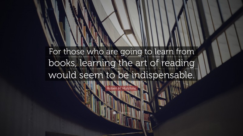 Robert M. Hutchins Quote: “For those who are going to learn from books, learning the art of reading would seem to be indispensable.”