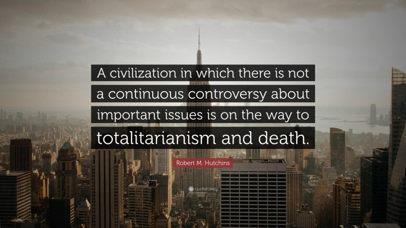 Robert M. Hutchins Quote: “A civilization in which there is not a continuous controversy about important issues is on the way to totalitarianism and death.”