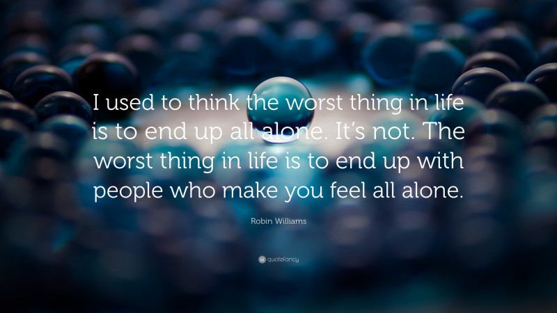 Robin Williams Quote: “I used to think the worst thing in life is to end up all alone. It’s not. The worst thing in life is to end up with people who make you feel all alone.”