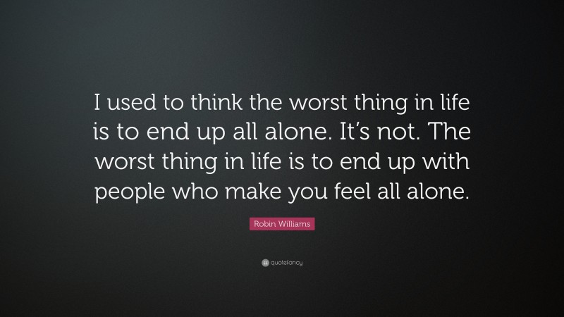 Robin Williams Quote: “I used to think the worst thing in life is to end up all alone. It’s not. The worst thing in life is to end up with people who make you feel all alone.”