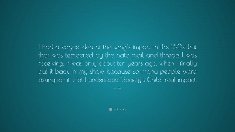Janis Ian Quote: “I had a vague idea of the song’s impact in the ’60s, but that was tempered by the hate mail and threats I was receiving. It was only about ten years ago, when I finally put it back in my show because so many people were asking for it, that I understood ‘Society’s Child’ real impact.”