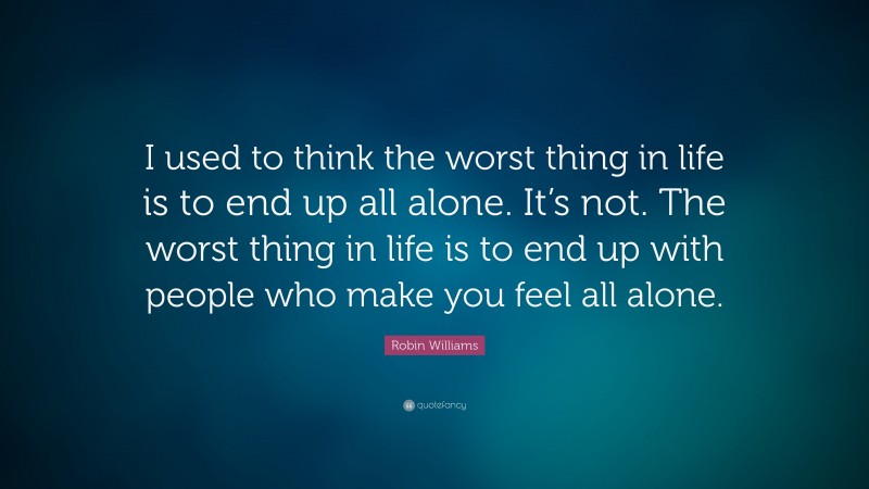 Robin Williams Quote: “I used to think the worst thing in life is to end up all alone. It’s not. The worst thing in life is to end up with people who make you feel all alone.”