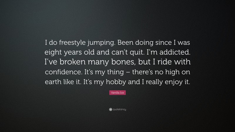 Vanilla Ice Quote: “I do freestyle jumping. Been doing since I was eight years old and can’t quit. I’m addicted. I’ve broken many bones, but I ride with confidence. It’s my thing – there’s no high on earth like it. It’s my hobby and I really enjoy it.”