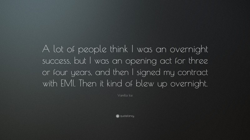 Vanilla Ice Quote: “A lot of people think I was an overnight success, but I was an opening act for three or four years, and then I signed my contract with EMI. Then it kind of blew up overnight.”