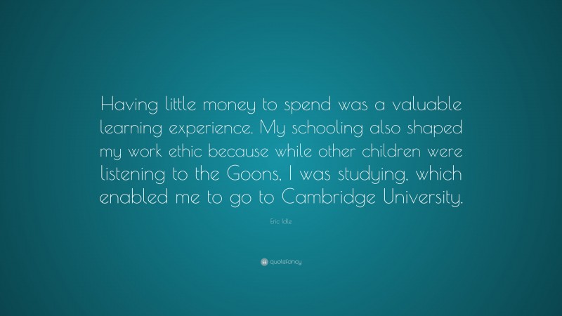 Eric Idle Quote: “Having little money to spend was a valuable learning experience. My schooling also shaped my work ethic because while other children were listening to the Goons, I was studying, which enabled me to go to Cambridge University.”