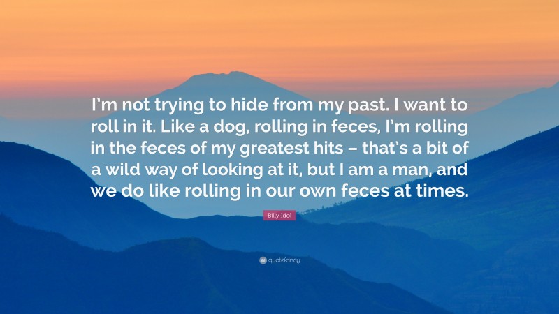 Billy Idol Quote: “I’m not trying to hide from my past. I want to roll in it. Like a dog, rolling in feces, I’m rolling in the feces of my greatest hits – that’s a bit of a wild way of looking at it, but I am a man, and we do like rolling in our own feces at times.”